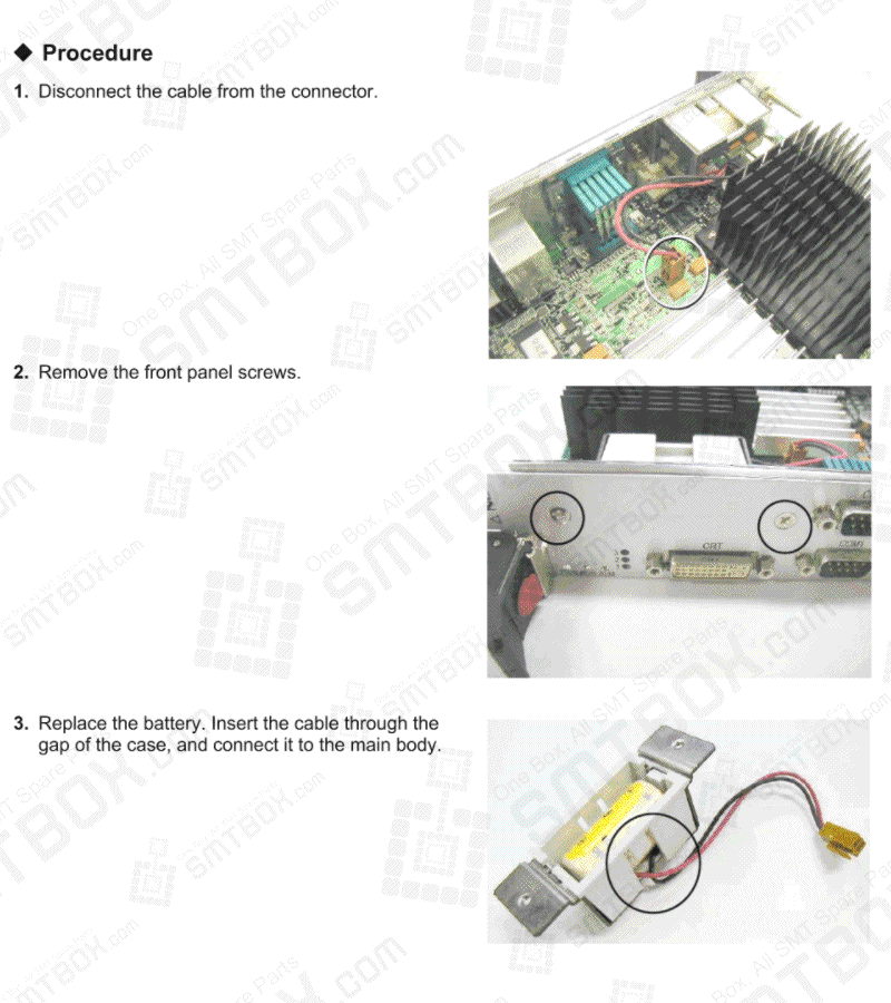 Procedure: 1. Disconnect the cable from the connector. 2. Remove the front panel screws. 3. Replace the battery. Insert the cable through the gap of the case, and connect it to the main body